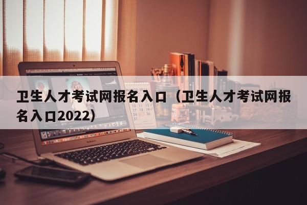 卫生人才考试网报名入口（卫生人才考试网报名入口2022）