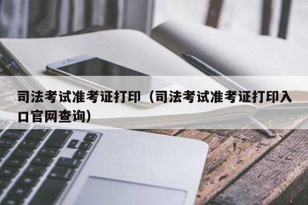 司法考试准考证打印（司法考试准考证打印入口官网查询）