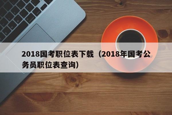 2018国考职位表下载（2018年国考公务员职位表查询）