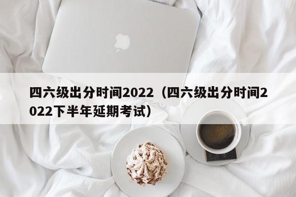 四六级出分时间2022（四六级出分时间2022下半年延期考试）