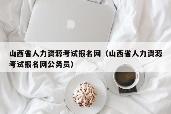 山西省人力资源考试报名网（山西省人力资源考试报名网公务员）