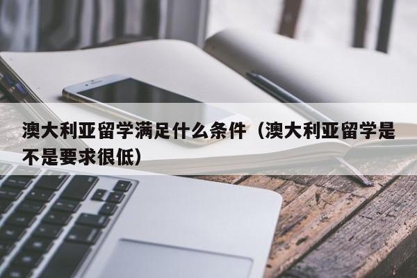 澳大利亚留学满足什么条件（澳大利亚留学是不是要求很低）