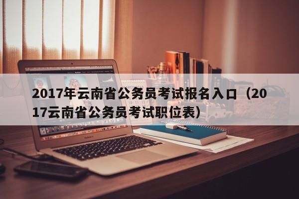 2017年云南省公务员考试报名入口（2017云南省公务员考试职位表）