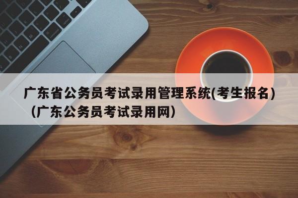 广东省公务员考试录用管理系统(考生报名)（广东公务员考试录用网）