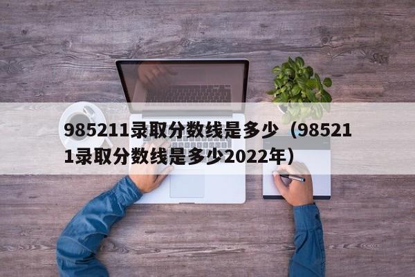 985211录取分数线是多少（985211录取分数线是多少2022年）