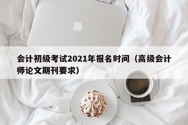 会计初级考试2021年报名时间（高级会计师论文期刊要求）