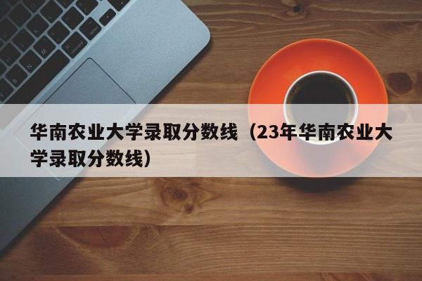 华南农业大学录取分数线（23年华南农业大学录取分数线）