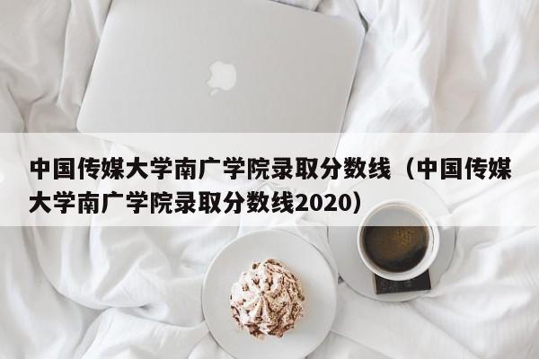 中国传媒大学南广学院录取分数线（中国传媒大学南广学院录取分数线2020）