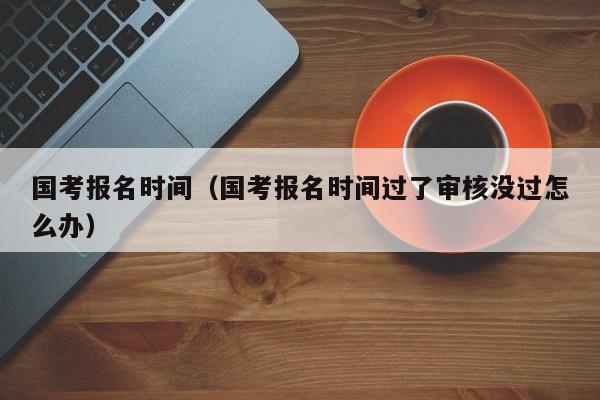 国考报名时间（国考报名时间过了审核没过怎么办）