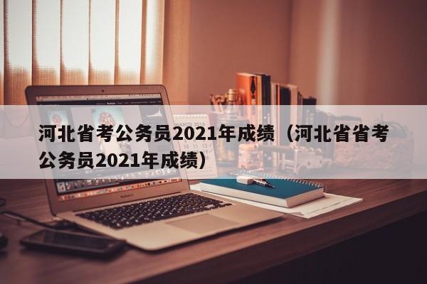 河北省考公务员2021年成绩（河北省省考公务员2021年成绩）