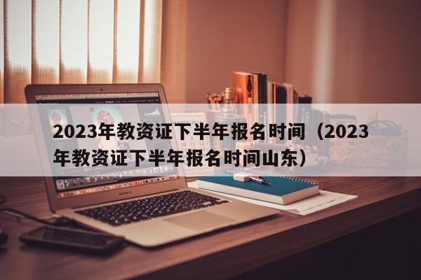 2023年教资证下半年报名时间（2023年教资证下半年报名时间山东）