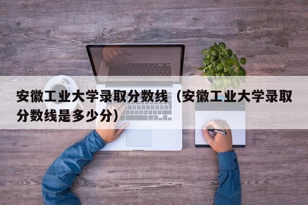 安徽工业大学录取分数线（安徽工业大学录取分数线是多少分）