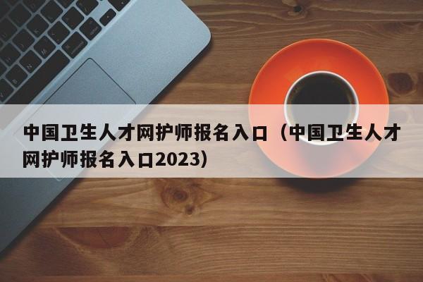 中国卫生人才网护师报名入口（中国卫生人才网护师报名入口2023）