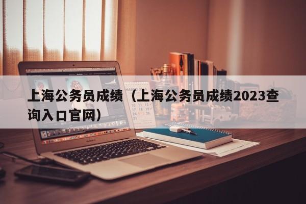 上海公务员成绩（上海公务员成绩2023查询入口官网）