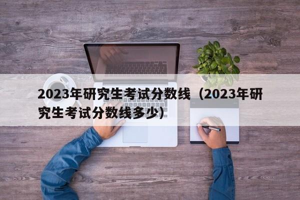 2023年研究生考试分数线（2023年研究生考试分数线多少）