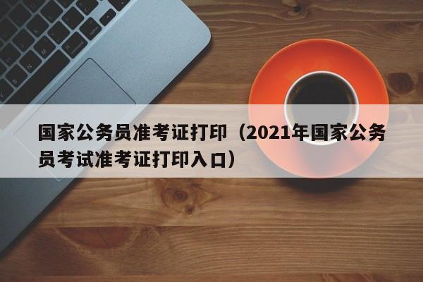 国家公务员准考证打印（2021年国家公务员考试准考证打印入口）