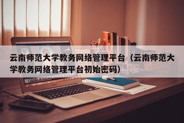 云南师范大学教务网络管理平台（云南师范大学教务网络管理平台初始密码）