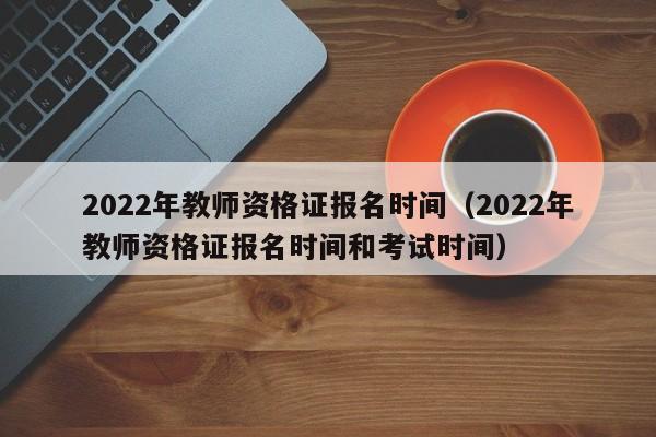 2022年教师资格证报名时间（2022年教师资格证报名时间和考试时间）
