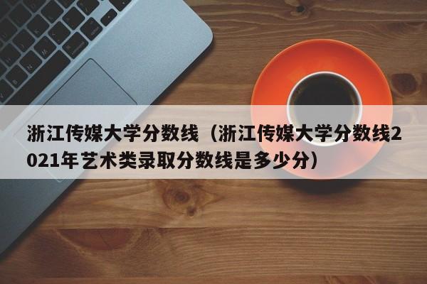 浙江传媒大学分数线（浙江传媒大学分数线2021年艺术类录取分数线是多少分）