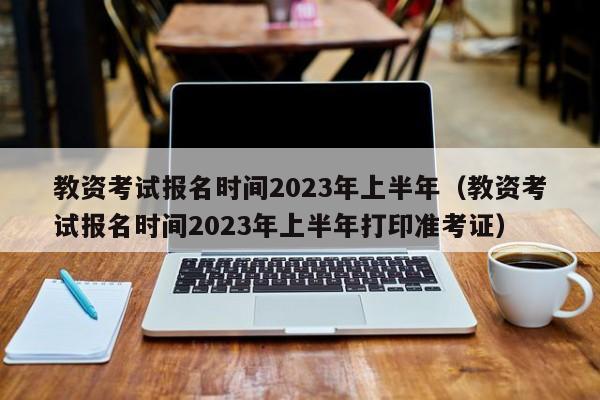 教资考试报名时间2023年上半年（教资考试报名时间2023年上半年打印准考证）