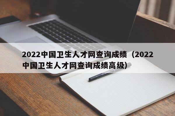 2022中国卫生人才网查询成绩（2022中国卫生人才网查询成绩高级）