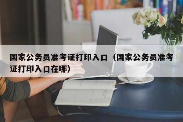 国家公务员准考证打印入口（国家公务员准考证打印入口在哪）