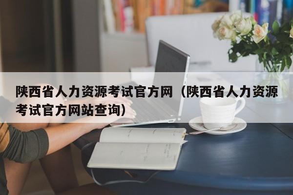 陕西省人力资源考试官方网（陕西省人力资源考试官方网站查询）