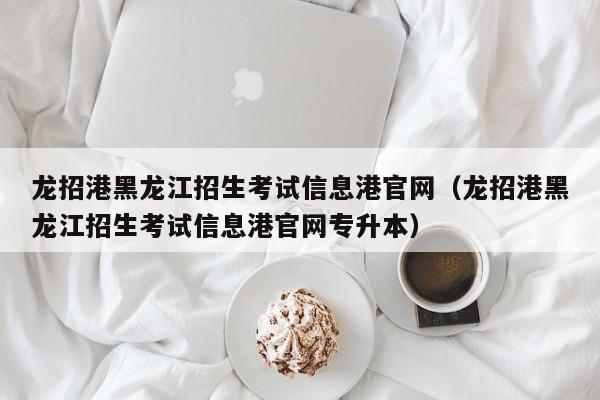 龙招港黑龙江招生考试信息港官网（龙招港黑龙江招生考试信息港官网专升本）