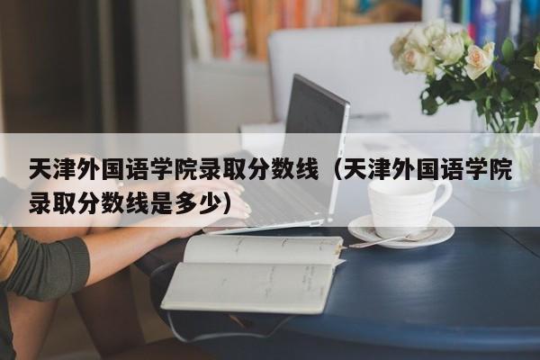 天津外国语学院录取分数线（天津外国语学院录取分数线是多少）