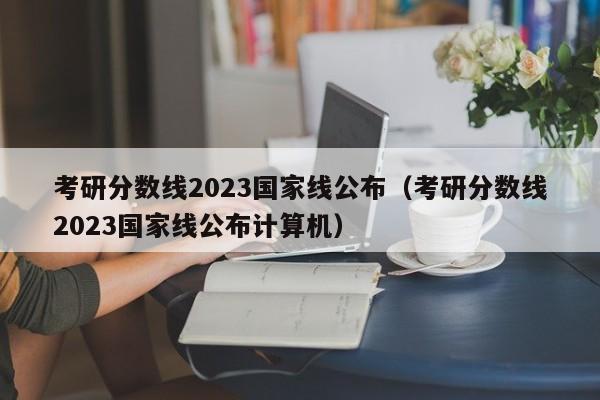 考研分数线2023国家线公布（考研分数线2023国家线公布计算机）