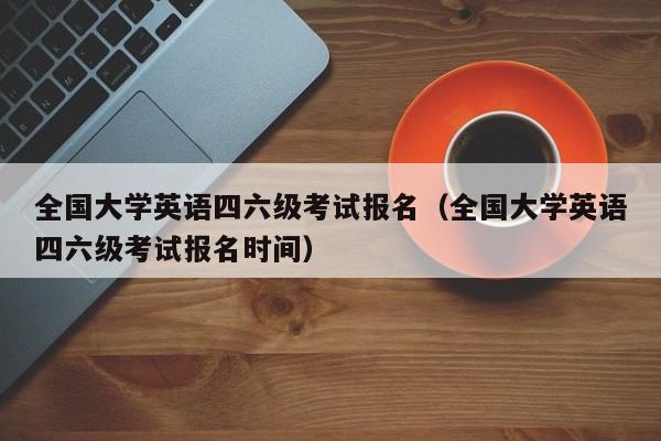全国大学英语四六级考试报名（全国大学英语四六级考试报名时间）