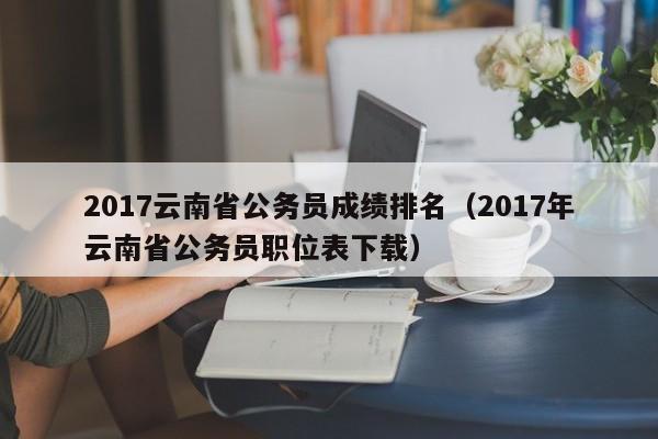 2017云南省公务员成绩排名（2017年云南省公务员职位表下载）