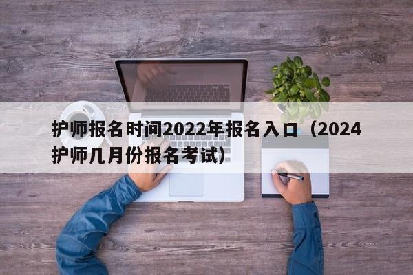护师报名时间2022年报名入口（2024护师几月份报名考试）