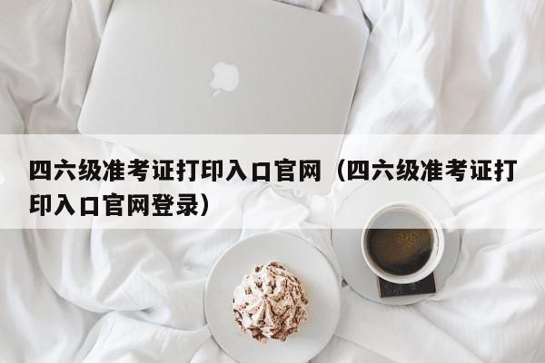 四六级准考证打印入口官网（四六级准考证打印入口官网登录）