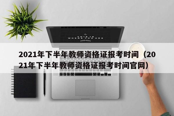 2021年下半年教师资格证报考时间（2021年下半年教师资格证报考时间官网）