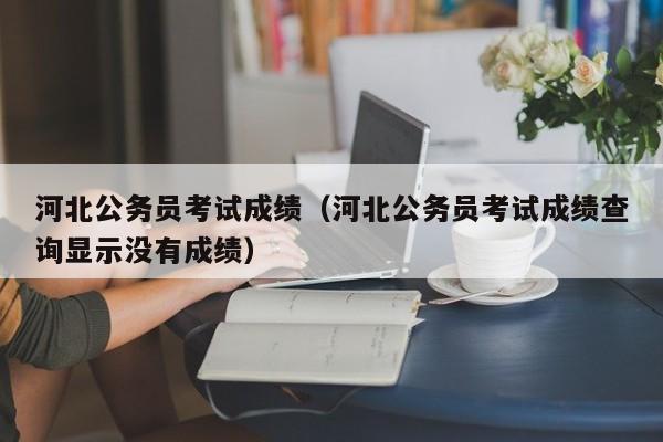 河北公务员考试成绩（河北公务员考试成绩查询显示没有成绩）