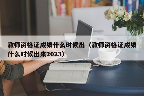 教师资格证成绩什么时候出（教师资格证成绩什么时候出来2023）