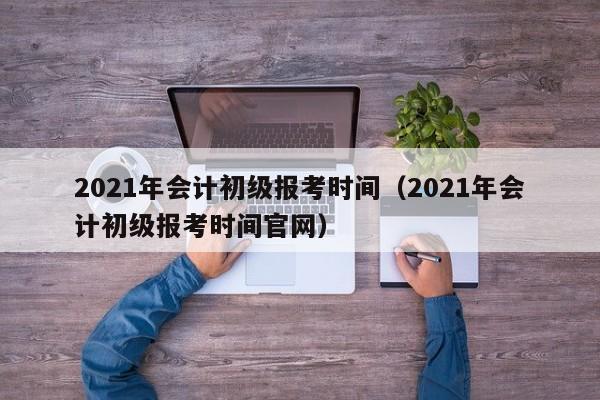 2021年会计初级报考时间（2021年会计初级报考时间官网）