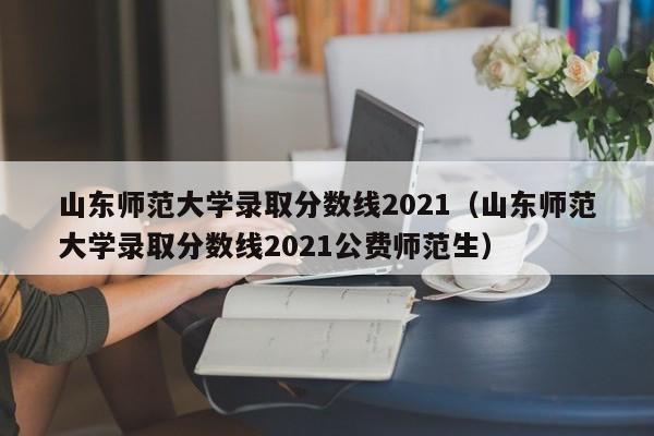 山东师范大学录取分数线2021（山东师范大学录取分数线2021公费师范生）