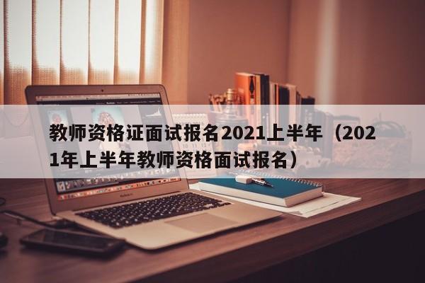 教师资格证面试报名2021上半年（2021年上半年教师资格面试报名）