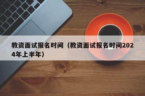 教资面试报名时间（教资面试报名时间2024年上半年）