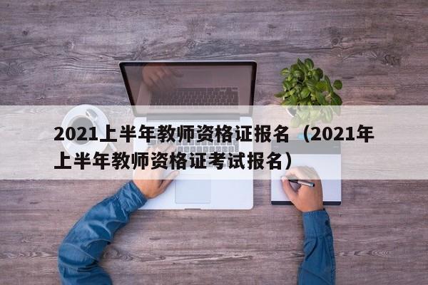 2021上半年教师资格证报名（2021年上半年教师资格证考试报名）