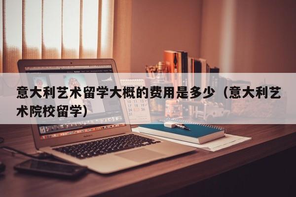 意大利艺术留学大概的费用是多少（意大利艺术院校留学）