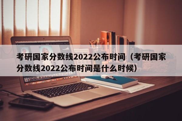 考研国家分数线2022公布时间（考研国家分数线2022公布时间是什么时候）