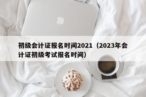 初级会计证报名时间2021（2023年会计证初级考试报名时间）