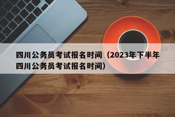 四川公务员考试报名时间（2023年下半年四川公务员考试报名时间）