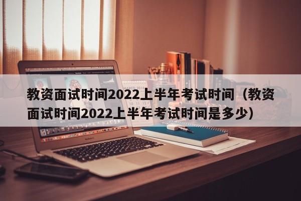 教资面试时间2022上半年考试时间（教资面试时间2022上半年考试时间是多少）