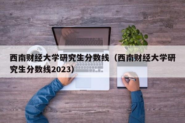 西南财经大学研究生分数线（西南财经大学研究生分数线2023）