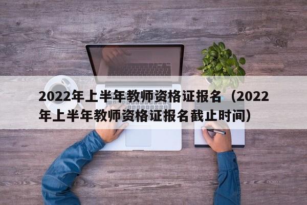 2022年上半年教师资格证报名（2022年上半年教师资格证报名截止时间）