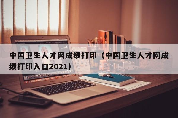 中国卫生人才网成绩打印（中国卫生人才网成绩打印入口2021）